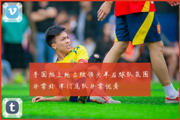 李国旭上轮击败领头羊后球队氛围非常好 津门虎队非常优秀